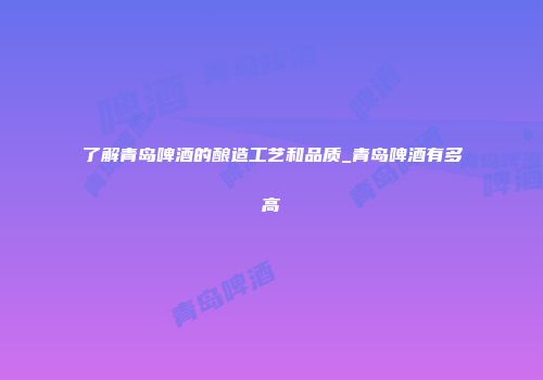 了解青岛啤酒的酿造工艺和品质_青岛啤酒有多高
