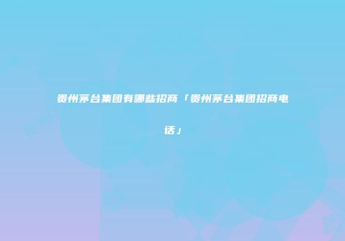 贵州茅台集团有哪些招商「贵州茅台集团招商电话」