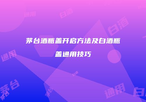 茅台酒瓶盖开启方法及白酒瓶盖通用技巧
