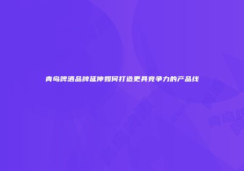 青岛啤酒品牌延伸如何打造更具竞争力的产品线