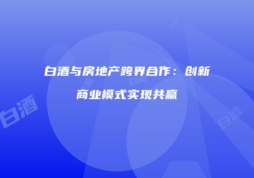 白酒与房地产跨界合作：创新商业模式实现共赢
