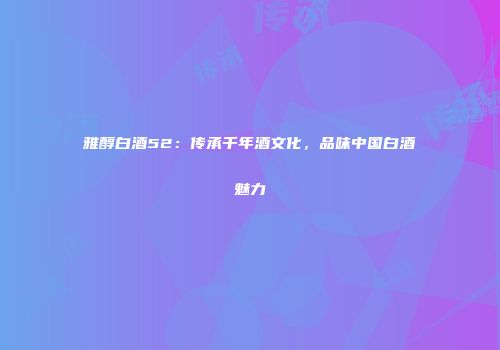 雅醇白酒52：传承千年酒文化，品味中国白酒魅力