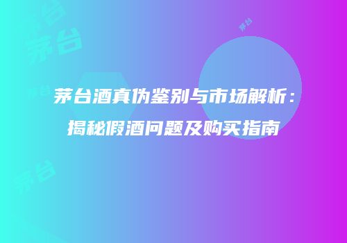茅台酒真伪鉴别与市场解析：揭秘假酒问题及购买指南