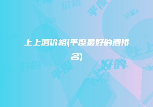 上上酒价格(平度最好的酒排名)