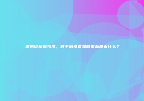 啤酒征税每拉尔，对于消费者和商家意味着什么？
