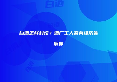 白酒怎样封坛？酒厂工人亲身经历告诉你