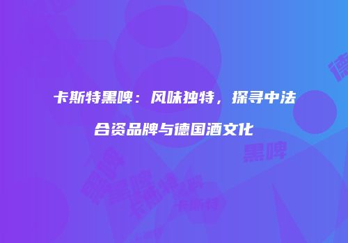 卡斯特黑啤：风味独特，探寻中法合资品牌与德国酒文化