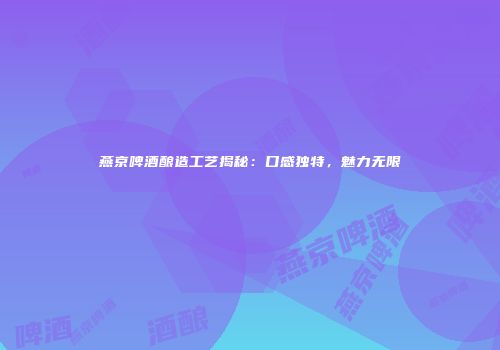 燕京啤酒酿造工艺揭秘：口感独特，魅力无限