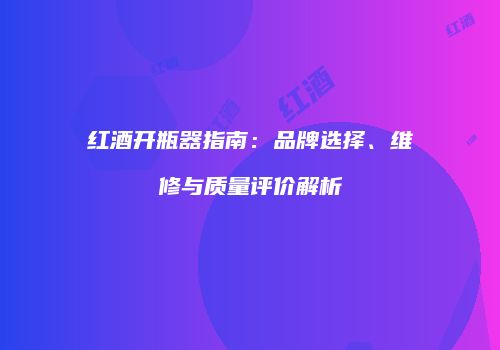 红酒开瓶器指南：品牌选择、维修与质量评价解析