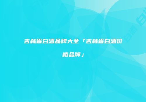 吉林省白酒品牌大全「吉林省白酒价格品牌」