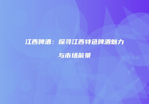 江西啤酒：探寻江西特色啤酒魅力与市场前景