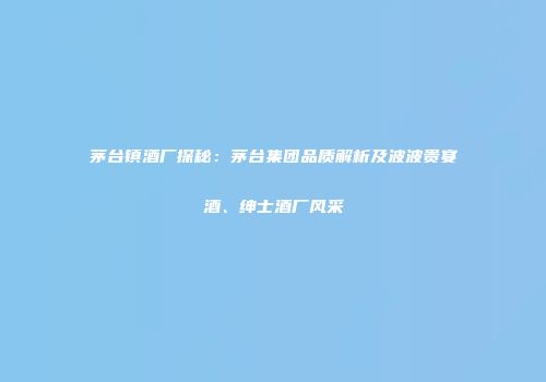 茅台镇酒厂探秘：茅台集团品质解析及波波贵宴酒、绅士酒厂风采