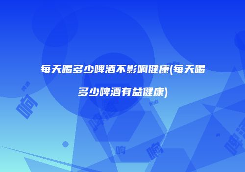 每天喝多少啤酒不影响健康(每天喝多少啤酒有益健康)