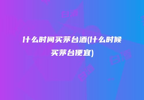 什么时间买茅台酒(什么时候买茅台便宜)