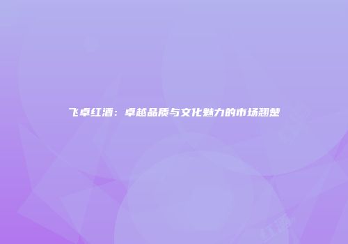 飞卓红酒：卓越品质与文化魅力的市场翘楚
