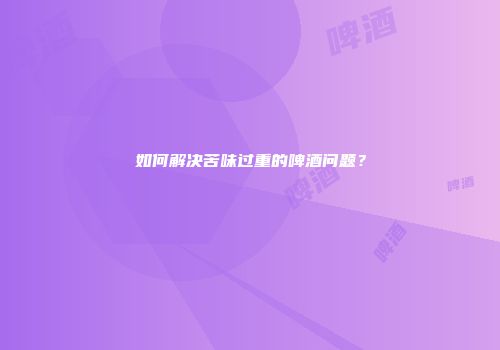 如何解决苦味过重的啤酒问题？