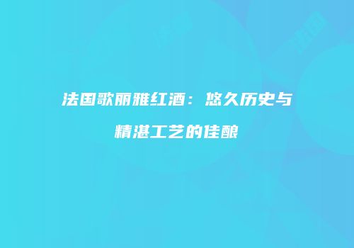 法国歌丽雅红酒：悠久历史与精湛工艺的佳酿