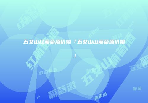 五女山红葡萄酒价格「五女山山葡萄酒价格」