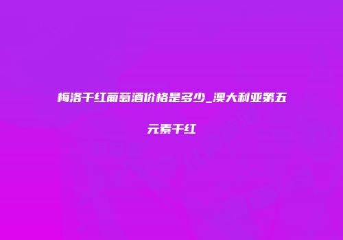 梅洛干红葡萄酒价格是多少_澳大利亚第五元素干红