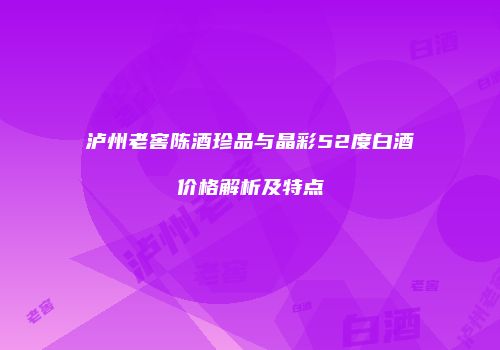 泸州老窖陈酒珍品与晶彩52度白酒价格解析及特点