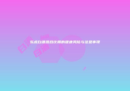 乐虎白酒混合饮用的健康风险与注意事项
