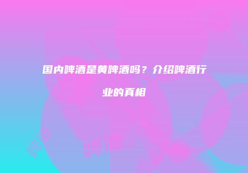 国内啤酒是黄啤酒吗？介绍啤酒行业的真相