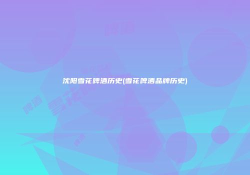 沈阳雪花啤酒历史(雪花啤酒品牌历史)