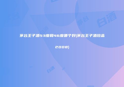 茅台王子酒53度和46度哪个好(茅台王子酒珍品2008)