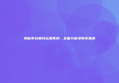 揭秘茅台镇封坛酒真伪：全面分析及购买指南