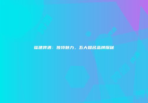 福建啤酒：独特魅力，五大知名品牌探秘