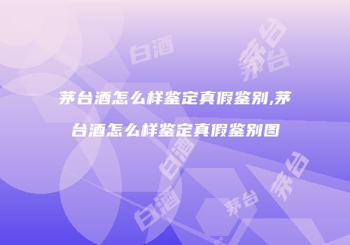茅台酒怎么样鉴定真假鉴别,茅台酒怎么样鉴定真假鉴别图