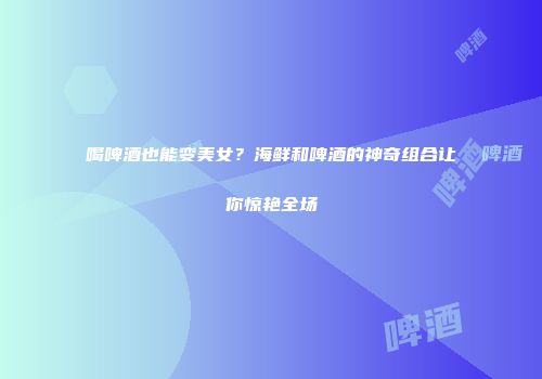 喝啤酒也能变美女？海鲜和啤酒的神奇组合让你惊艳全场