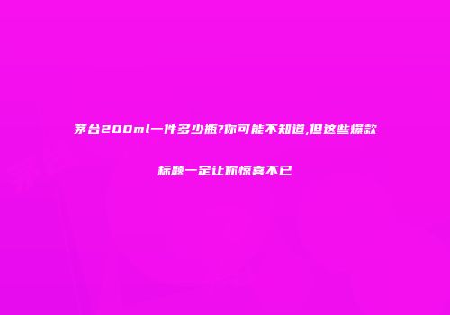 茅台200ml一件多少瓶?你可能不知道,但这些爆款标题一定让你惊喜不已