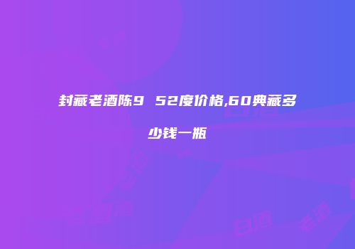 封藏老酒陈9 52度价格,60典藏多少钱一瓶
