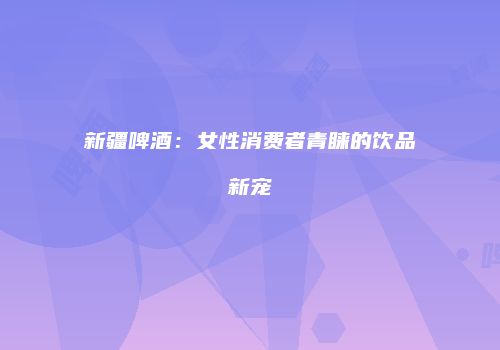 新疆啤酒：女性消费者青睐的饮品新宠
