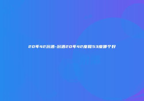 20年42汾酒-汾酒20年42度和53度哪个好