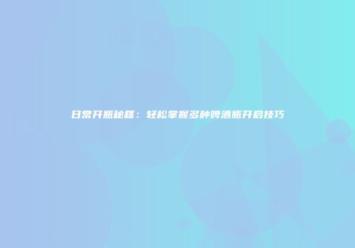 日常开瓶秘籍：轻松掌握多种啤酒瓶开启技巧