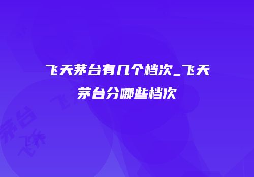 飞天茅台有几个档次_飞天茅台分哪些档次