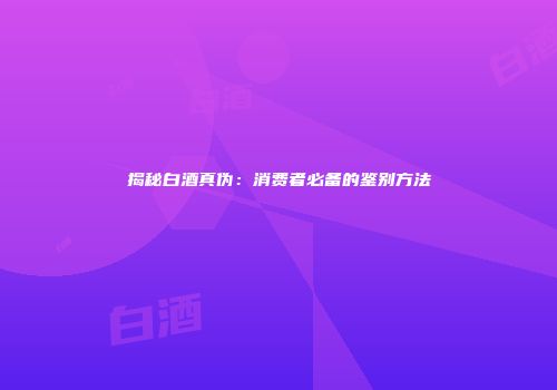 揭秘白酒真伪：消费者必备的鉴别方法