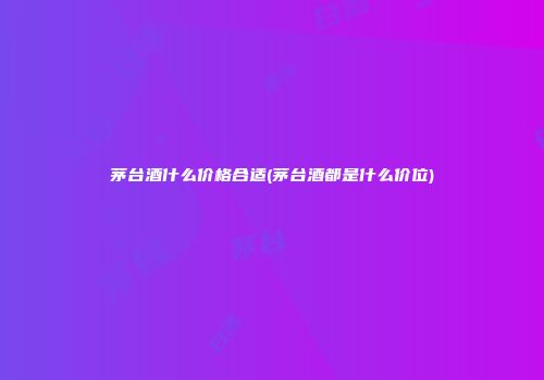 茅台酒什么价格合适(茅台酒都是什么价位)