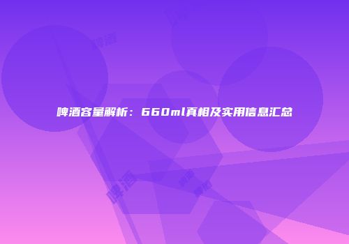 啤酒容量解析：660ml真相及实用信息汇总