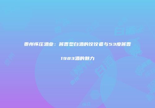贵州怀庄酒业：酱香型白酒的佼佼者与53度酱香1983酒的魅力