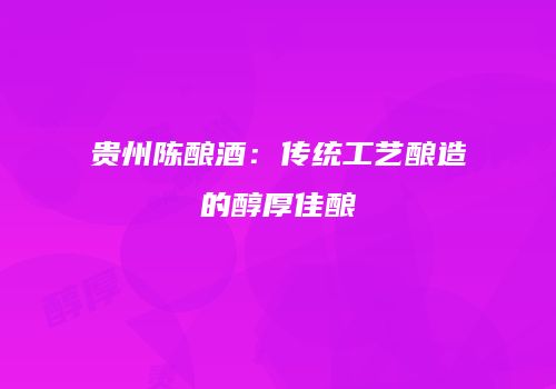 贵州陈酿酒：传统工艺酿造的醇厚佳酿