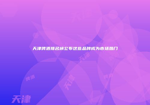 天津啤酒排名榜公布这些品牌成为市场热门
