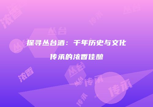 探寻丛台酒：千年历史与文化传承的浓香佳酿