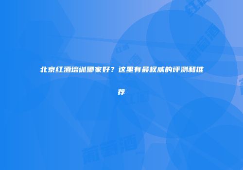北京红酒培训哪家好？这里有最权威的评测和推荐