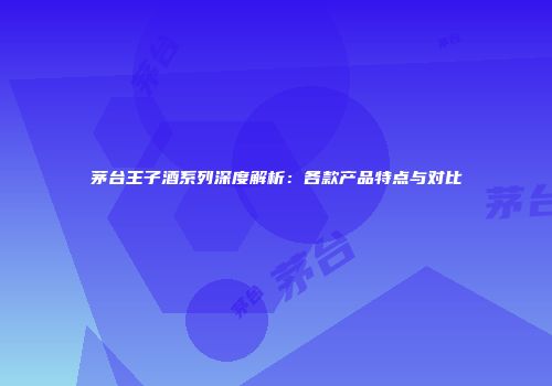 茅台王子酒系列深度解析：各款产品特点与对比