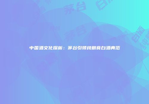 中国酒文化探析：茅台引领纯粮食白酒典范