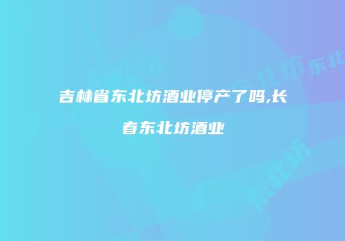 吉林省东北坊酒业停产了吗,长春东北坊酒业