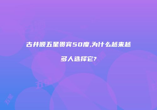 古井顺五星贵宾50度,为什么越来越多人选择它?